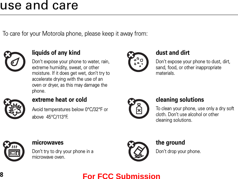 8use and careUse and CareTo care for your Motorola phone, please keep it away from:liquids of any kind dust and dirtDon’t expose your phone to water, rain, extreme humidity, sweat, or other moisture. If it does get wet, don’t try to accelerate drying with the use of an oven or dryer, as this may damage the phone.Don’t expose your phone to dust, dirt, sand, food, or other inappropriate materials.extreme heat or cold cleaning solutionsAvoid temperatures below 0°C/32°F or above  45°C/113°F.To clean your phone, use only a dry soft cloth. Don’t use alcohol or other cleaning solutions.microwaves the groundDon’t try to dry your phone in a microwave oven.Don’t drop your phone.For FCC Submission