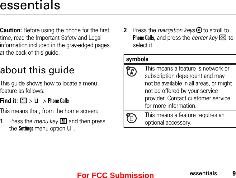 9essentialsessentialsCaution: Before using the phone for the first time, read the Important Safety and Legal information included in the gray-edged pages at the back of this guide.about this guideThis guide shows how to locate a menu feature as follows:Find it: / &gt; u &gt; Phone CallsThis means that, from the home screen:1Press the menu key / and then press the Settings menu option u.2Press the navigation keys ; to scroll to Phone Calls, and press the center key r to select it.symbols This means a feature is network or subscription dependent and may not be available in all areas, or might not be offered by your service provider. Contact customer service for more information. This means a feature requires an optional accessory.For FCC Submission