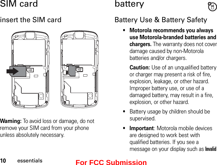 10essentialsSIM cardinsert the SIM cardWarning: To avoid loss or damage, do not remove your SIM card from your phone unless absolutely necessary.batteryBattery Use &amp; Battery Safety• Motorola recommends you always use Motorola-branded batteries and chargers. The warranty does not cover damage caused by non-Motorola batteries and/or chargers. Caution: Use of an unqualified battery or charger may present a risk of fire, explosion, leakage, or other hazard. Improper battery use, or use of a damaged battery, may result in a fire, explosion, or other hazard.•Battery usage by children should be supervised.•Important: Motorola mobile devices are designed to work best with qualified batteries. If you see a message on your display such as Invalid For FCC Submission