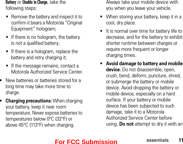 11essentialsBattery or Unable to Charge, take the following steps:•Remove the battery and inspect it to confirm it bears a Motorola “Original Equipment” hologram; •If there is no hologram, the battery is not a qualified battery;•If there is a hologram, replace the battery and retry charging it;•If the message remains, contact a Motorola Authorized Service Center.•New batteries or batteries stored for a long time may take more time to charge.•Charging precautions: When charging your battery, keep it near room temperature. Never expose batteries to temperatures below 0°C (32°F) or above 45°C (113°F) when charging. Always take your mobile device with you when you leave your vehicle.•When storing your battery, keep it in a cool, dry place.•It is normal over time for battery life to decrease, and for the battery to exhibit shorter runtime between charges or require more frequent or longer charging times.•Avoid damage to battery and mobile device. Do not disassemble, open, crush, bend, deform, puncture, shred, or submerge the battery or mobile device. Avoid dropping the battery or mobile device, especially on a hard surface. If your battery or mobile device has been subjected to such damage, take it to a Motorola Authorized Service Center before using. Do not attempt to dry it with an For FCC Submission