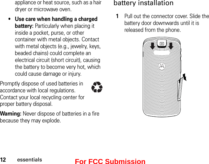 12essentialsappliance or heat source, such as a hair dryer or microwave oven.• Use care when handling a charged battery: Particularly when placing it inside a pocket, purse, or other container with metal objects. Contact with metal objects (e.g., jewelry, keys, beaded chains) could complete an electrical circuit (short circuit), causing the battery to become very hot, which could cause damage or injury.Promptly dispose of used batteries in accordance with local regulations. Contact your local recycling center for proper battery disposal.Warning: Never dispose of batteries in a fire because they may explode.battery installation1Pull out the connector cover. Slide the battery door downwards until it is released from the phone. For FCC Submission