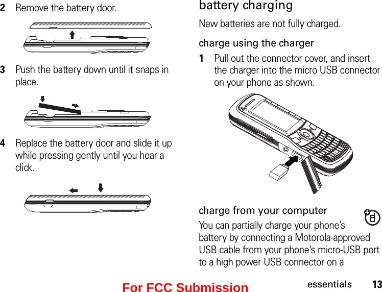 13essentialsbattery chargingNew batteries are not fully charged. charge using the charger1Pull out the connector cover, and insert the charger into the micro USB connector on your phone as shown.charge from your computerYou can partially charge your phone’s battery by connecting a Motorola-approved USB cable from your phone’s micro-USB port to a high power USB connector on a 2Remove the battery door. 3Push the battery down until it snaps in place.4Replace the battery door and slide it up while pressing gently until you hear a click.For FCC Submission