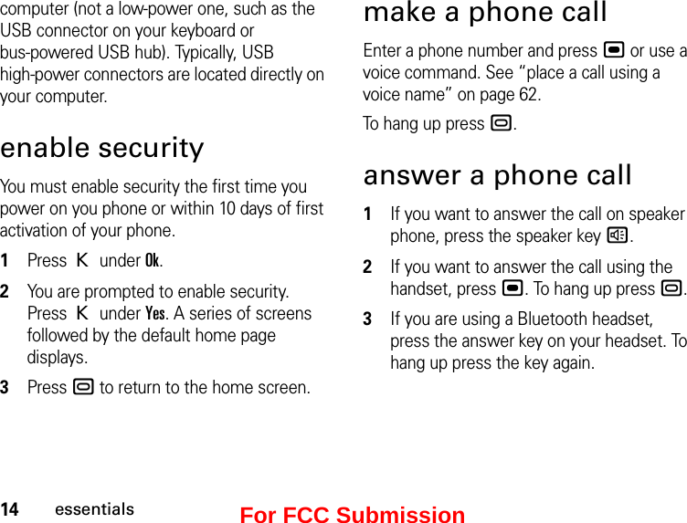 14essentialscomputer (not a low-power one, such as the USB connector on your keyboard or  bus-powered USB hub). Typically, USB  high-power connectors are located directly on your computer.enable securityYou must enable security the first time you power on you phone or within 10 days of first activation of your phone.1Press K under Ok.2You are prompted to enable security. Press K under Yes. A series of screens followed by the default home page displays.3Press . to return to the home screen.make a phone callEnter a phone number and press , or use a voice command. See “place a call using a voice name” on page 62.To hang up press ..answer a phone call1If you want to answer the call on speaker phone, press the speaker key ).2If you want to answer the call using the handset, press ,. To hang up press ..3If you are using a Bluetooth headset, press the answer key on your headset. To hang up press the key again.For FCC Submission