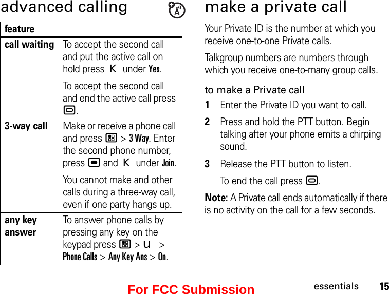 15essentialsadvanced callingfeaturecall waitingTo accept the second call and put the active call on hold press K under Yes.To accept the second call and end the active call press ..3-way callMake or receive a phone call and press / &gt; 3 Way. Enter the second phone number, press , and K under Join.You cannot make and other calls during a three-way call, even if one party hangs up.any key answerTo answer phone calls by pressing any key on the keypad press / &gt; u &gt; Phone Calls &gt; Any Key Ans &gt; On.make a private callYour Private ID is the number at which you receive one-to-one Private calls.Talkgroup numbers are numbers through which you receive one-to-many group calls.to make a Private call1Enter the Private ID you want to call.2Press and hold the PTT button. Begin talking after your phone emits a chirping sound.3Release the PTT button to listen.To end the call press ..Note: A Private call ends automatically if there is no activity on the call for a few seconds.For FCC Submission