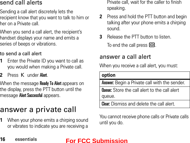 16essentialssend call alertsSending a call alert discretely lets the recipient know that you want to talk to him or her on a Private call.When you send a call alert, the recipient’s handset displays your name and emits a series of beeps or vibrations.to send a call alert1Enter the Private ID you want to call as you would when making a Private call.2Press K under Alert.When the message Ready To Alert appears on the display, press the PTT button until the message Alert Successful appears.answer a private call1When your phone emits a chirping sound or vibrates to indicate you are receiving a Private call, wait for the caller to finish speaking.2Press and hold the PTT button and begin talking after your phone emits a chirping sound.3Release the PTT button to listen.To end the call press ..answer a call alertWhen you receive a call alert, you must:optionAnswer: Begin a Private call with the sender.Queue: Store the call alert to the call alert queue.Clear: Dismiss and delete the call alert.You cannot receive phone calls or Private calls until you do.For FCC Submission