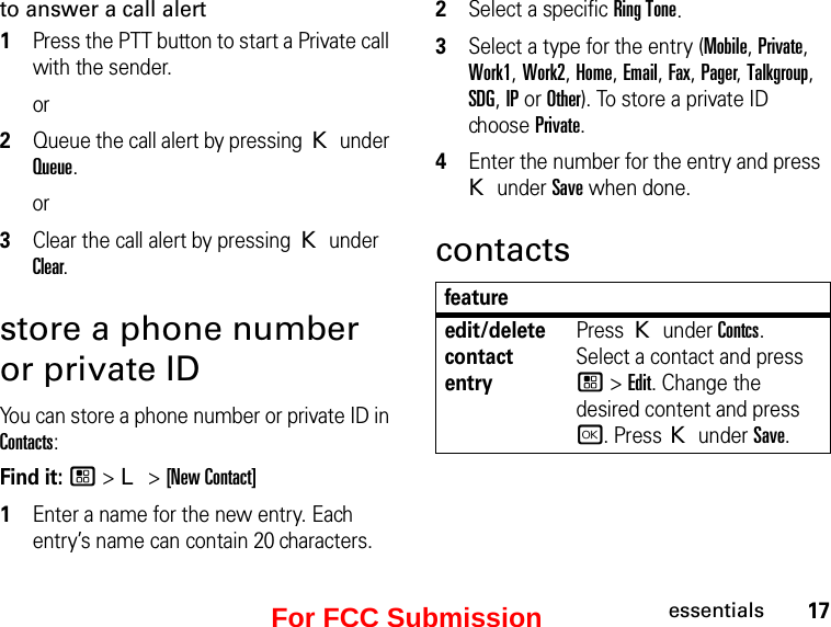 17essentialsto answer a call alert1Press the PTT button to start a Private call with the sender.or2Queue the call alert by pressing K under Queue.or3Clear the call alert by pressing K under Clear.store a phone number or private IDYou can store a phone number or private ID in Contacts:Find it: / &gt; L &gt; [New Contact]1Enter a name for the new entry. Each entry’s name can contain 20 characters. 2Select a specific Ring Tone.3Select a type for the entry (Mobile, Private, Work1, Work2, Home, Email, Fax, Pager, Talkgroup, SDG, IP or Other). To store a private ID choose Private.4Enter the number for the entry and press K under Save when done.contactsfeatureedit/delete contact entryPress K under Contcs. Select a contact and press / &gt; Edit. Change the desired content and press r. Press K under Save.For FCC Submission