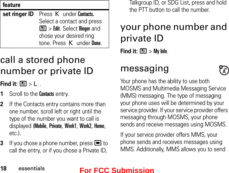 18essentialscall a stored phone number or private IDFind it: / &gt; L.1Scroll to the Contacts entry.2If the Contacts entry contains more than one number, scroll left or right until the type of the number you want to call is displayed (Mobile, Private, Work1, Work2, Home, etc.).3If you chose a phone number, press , to call the entry, or if you chose a Private ID, Talkgroup ID, or SDG List, press and hold the PTT button to call the number.your phone number and private IDFind it: / &gt; My Info.messagingYour phone has the ability to use both MOSMS and Multimedia Messaging Service (MMS) messaging. The type of messaging your phone uses will be determined by your service provider. If your service provider offers messaging through MOSMS, your phone sends and receive messages using MOSMS.If your service provider offers MMS, your phone sends and receives messages using MMS. Additionally, MMS allows you to send set ringer IDPress K under Contacts. Select a contact and press / &gt; Edit. Select Ringer and chose your desired ring tone. Press K under Done.featureFor FCC Submission