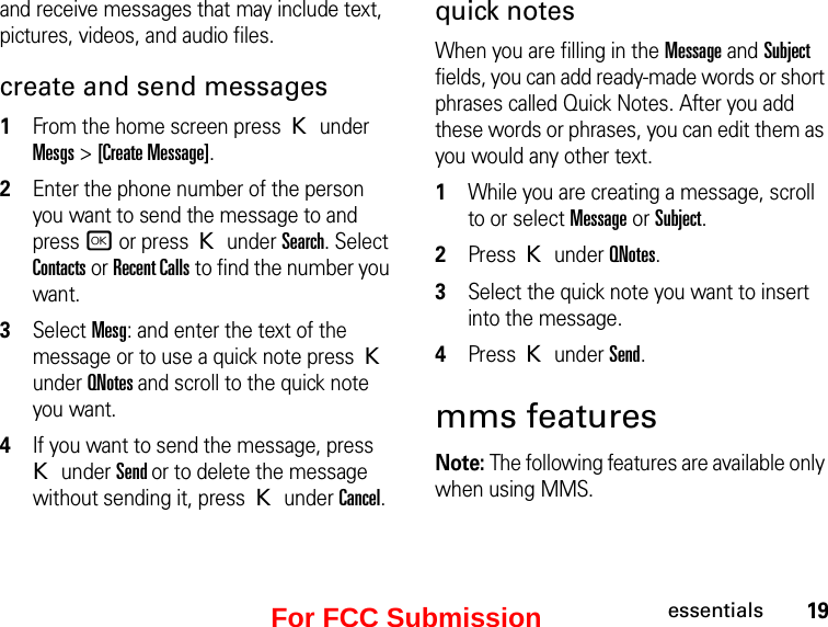 19essentialsand receive messages that may include text, pictures, videos, and audio files. create and send messages1From the home screen press K under Mesgs &gt; [Create Message].2Enter the phone number of the person you want to send the message to and press r or press K under Search. Select Contacts or Recent Calls to find the number you want.3Select Mesg: and enter the text of the message or to use a quick note press K under QNotes and scroll to the quick note you want.4If you want to send the message, press K under Send or to delete the message without sending it, press K under Cancel.quick notesWhen you are filling in the Message and Subject fields, you can add ready-made words or short phrases called Quick Notes. After you add these words or phrases, you can edit them as you would any other text. 1While you are creating a message, scroll to or select Message or Subject. 2Press K under QNotes.3Select the quick note you want to insert into the message. 4Press K under Send.mms featuresNote: The following features are available only when using MMS.For FCC Submission