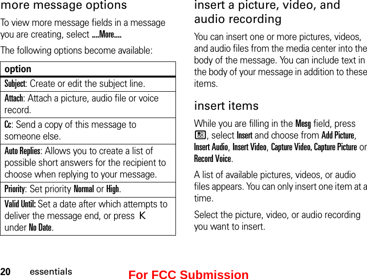 20essentialsmore message options To view more message fields in a message you are creating, select ....More....The following options become available:optionSubject: Create or edit the subject line.Attach: Attach a picture, audio file or voice record.Cc: Send a copy of this message to someone else.Auto Replies: Allows you to create a list of possible short answers for the recipient to choose when replying to your message.Priority: Set priority Normal or High.Valid Until: Set a date after which attempts to deliver the message end, or press K under No Date.insert a picture, video, and audio recordingYou can insert one or more pictures, videos, and audio files from the media center into the body of the message. You can include text in the body of your message in addition to these items. insert items While you are filling in the Mesg field, press  /, select Insert and choose from Add Picture, Insert Audio, Insert Video, Capture Video, Capture Picture or Record Voice.A list of available pictures, videos, or audio files appears. You can only insert one item at a time.Select the picture, video, or audio recording you want to insert. For FCC Submission