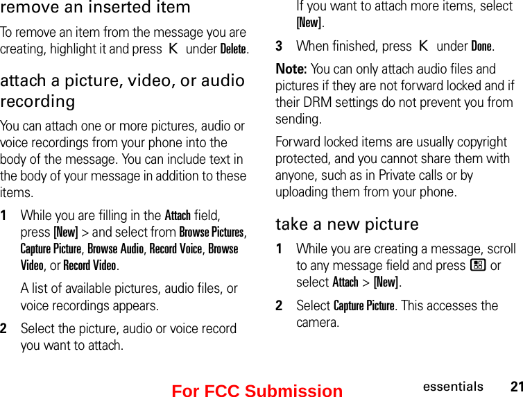 21essentialsremove an inserted item To remove an item from the message you are creating, highlight it and press K under Delete.attach a picture, video, or audio recordingYou can attach one or more pictures, audio or voice recordings from your phone into the body of the message. You can include text in the body of your message in addition to these items. 1While you are filling in the Attach field, press [New] &gt; and select from Browse Pictures, Capture Picture, Browse Audio, Record Voice, Browse Video, or Record Video.A list of available pictures, audio files, or voice recordings appears. 2Select the picture, audio or voice record you want to attach. If you want to attach more items, select [New].3When finished, press K under Done.Note: You can only attach audio files and pictures if they are not forward locked and if their DRM settings do not prevent you from sending.Forward locked items are usually copyright protected, and you cannot share them with anyone, such as in Private calls or by uploading them from your phone.take a new picture 1While you are creating a message, scroll to any message field and press / or select Attach &gt; [New].2Select Capture Picture. This accesses the camera.For FCC Submission