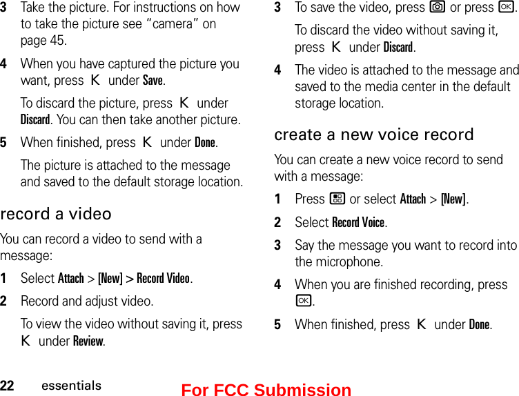 22essentials3Take the picture. For instructions on how to take the picture see “camera” on page 45.4When you have captured the picture you want, press K under Save.To discard the picture, press K under Discard. You can then take another picture.5When finished, press K under Done.The picture is attached to the message and saved to the default storage location.record a videoYou can record a video to send with a message:1Select Attach &gt; [New] &gt; Record Video. 2Record and adjust video. To view the video without saving it, press K under Review.3To save the video, press e or press r.To discard the video without saving it, press K under Discard.4The video is attached to the message and saved to the media center in the default storage location.create a new voice recordYou can create a new voice record to send with a message:1Press / or select Attach &gt; [New].2Select Record Voice.3Say the message you want to record into the microphone. 4When you are finished recording, press r.5When finished, press K under Done.For FCC Submission