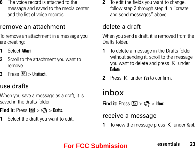 23essentials6The voice record is attached to the message and saved to the media center and the list of voice records. remove an attachmentTo remove an attachment in a message you are creating: 1Select Attach.2Scroll to the attachment you want to remove. 3Press / &gt; Unattach.use draftsWhen you save a message as a draft, it is saved in the drafts folder.Find it: Press / &gt; E &gt; Drafts.1Select the draft you want to edit. 2To edit the fields you want to change, follow step 2 through step 4 in “create and send messages” above.delete a draftWhen you send a draft, it is removed from the Drafts folder.1To delete a message in the Drafts folder without sending it, scroll to the message you want to delete and press K under Delete.2Press K under Yes to confirm. inboxFind it: Press / &gt; E &gt; Inbox.receive a message1To view the message press K under Read.For FCC Submission