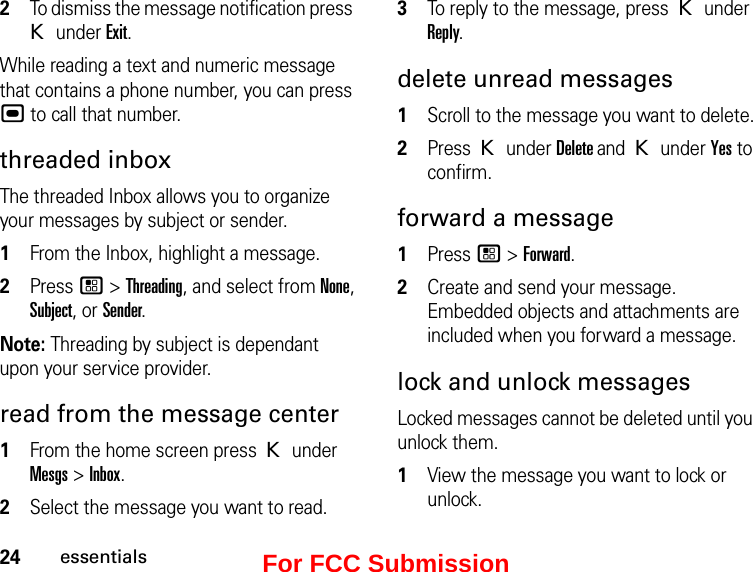 24essentials2To dismiss the message notification press K under Exit.While reading a text and numeric message that contains a phone number, you can press , to call that number.threaded inboxThe threaded Inbox allows you to organize your messages by subject or sender. 1From the Inbox, highlight a message.2Press / &gt; Threading, and select from None, Subject, or Sender.Note: Threading by subject is dependant upon your service provider.read from the message center1From the home screen press K under Mesgs &gt; Inbox.2Select the message you want to read. 3To reply to the message, press K under Reply.delete unread messages 1Scroll to the message you want to delete.2Press K under Delete and K under Yes to confirm.forward a message 1Press / &gt; Forward. 2Create and send your message. Embedded objects and attachments are included when you forward a message. lock and unlock messagesLocked messages cannot be deleted until you unlock them. 1View the message you want to lock or unlock. For FCC Submission