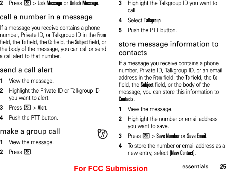 25essentials2Press / &gt; Lock Message or Unlock Message. call a number in a message If a message you receive contains a phone number, Private ID, or Talkgroup ID in the From field, the To field, the Cc field, the Subject field, or the body of the message, you can call or send a call alert to that number. send a call alert 1View the message.2Highlight the Private ID or Talkgroup ID you want to alert. 3Press / &gt; Alert. 4Push the PTT button. make a group call 1View the message. 2Press /.3Highlight the Talkgroup ID you want to call. 4Select Talkgroup. 5Push the PTT button. store message information to contacts If a message you receive contains a phone number, Private ID, Talkgroup ID, or an email address in the From field, the To field, the Cc field, the Subject field, or the body of the message, you can store this information to Contacts. 1View the message. 2Highlight the number or email address you want to save. 3Press / &gt; Save Number or Save Email. 4To store the number or email address as a new entry, select [New Contact].For FCC Submission