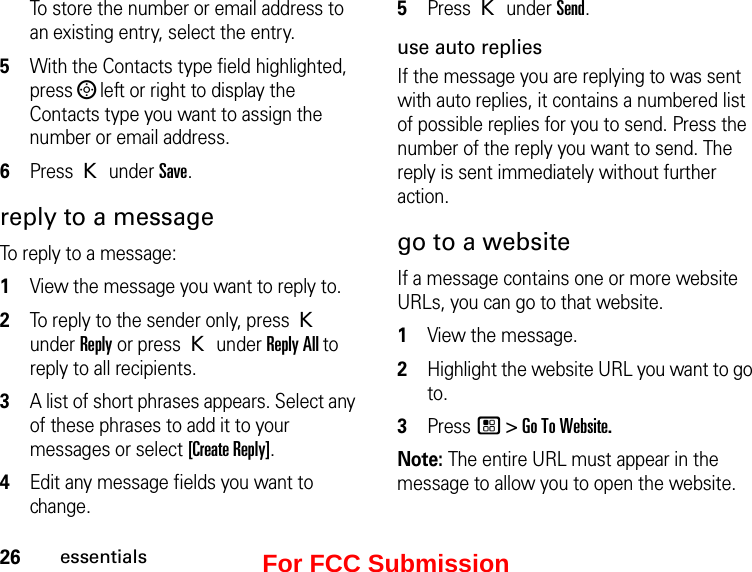 26essentialsTo store the number or email address to an existing entry, select the entry. 5With the Contacts type field highlighted, press ; left or right to display the Contacts type you want to assign the number or email address. 6Press K under Save. reply to a message To reply to a message: 1View the message you want to reply to.2To reply to the sender only, press K under Reply or press K under Reply All to reply to all recipients. 3A list of short phrases appears. Select any of these phrases to add it to your messages or select [Create Reply].4Edit any message fields you want to change. 5Press K under Send.use auto repliesIf the message you are replying to was sent with auto replies, it contains a numbered list of possible replies for you to send. Press the number of the reply you want to send. The reply is sent immediately without further action.go to a websiteIf a message contains one or more website URLs, you can go to that website.1View the message.2Highlight the website URL you want to go to.3Press / &gt; Go To Website.Note: The entire URL must appear in the message to allow you to open the website.For FCC Submission