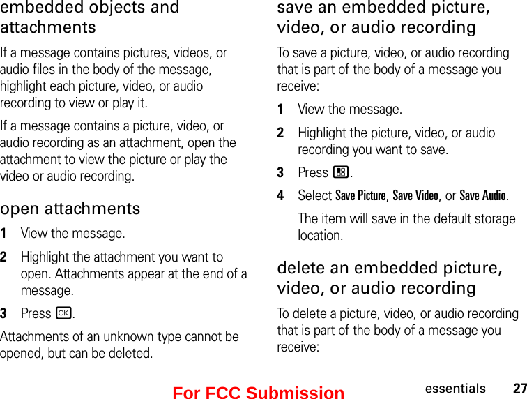 27essentialsembedded objects and attachments If a message contains pictures, videos, or audio files in the body of the message, highlight each picture, video, or audio recording to view or play it. If a message contains a picture, video, or audio recording as an attachment, open the attachment to view the picture or play the video or audio recording.open attachments1View the message.2Highlight the attachment you want to open. Attachments appear at the end of a message.3Press r. Attachments of an unknown type cannot be opened, but can be deleted.save an embedded picture, video, or audio recording To save a picture, video, or audio recording that is part of the body of a message you receive: 1View the message. 2Highlight the picture, video, or audio recording you want to save. 3Press /. 4Select Save Picture, Save Video, or Save Audio. The item will save in the default storage location. delete an embedded picture, video, or audio recording To delete a picture, video, or audio recording that is part of the body of a message you receive: For FCC Submission