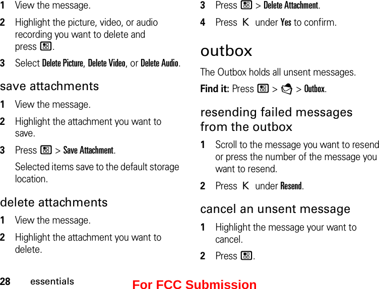 28essentials1View the message. 2Highlight the picture, video, or audio recording you want to delete and  press /.3Select Delete Picture, Delete Video, or Delete Audio.save attachments 1View the message.2Highlight the attachment you want to save. 3Press / &gt; Save Attachment. Selected items save to the default storage location. delete attachments 1View the message. 2Highlight the attachment you want to delete. 3Press / &gt; Delete Attachment. 4Press K under Yes to confirm. outboxThe Outbox holds all unsent messages.Find it: Press / &gt; E &gt; Outbox.resending failed messages from the outbox1Scroll to the message you want to resend or press the number of the message you want to resend.2Press K under Resend.cancel an unsent message1Highlight the message your want to cancel.2Press /.For FCC Submission