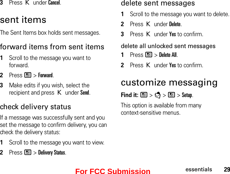 29essentials3Press K under Cancel.sent itemsThe Sent Items box holds sent messages.forward items from sent items1Scroll to the message you want to forward.2Press / &gt; Forward. 3Make edits if you wish, select the recipient and press K under Send.check delivery status If a message was successfully sent and you set the message to confirm delivery, you can check the delivery status: 1Scroll to the message you want to view.2Press / &gt; Delivery Status. delete sent messages1Scroll to the message you want to delete.2Press K under Delete.3Press K under Yes to confirm.delete all unlocked sent messages1Press / &gt; Delete All.2Press K under Yes to confirm.customize messagingFind it: / &gt; E &gt; / &gt; Setup. This option is available from many  context-sensitive menus.For FCC Submission