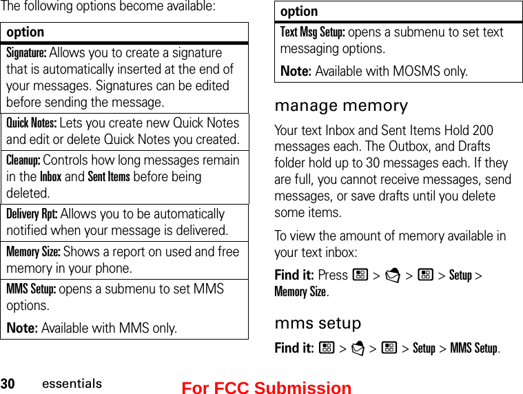 30essentialsThe following options become available:optionSignature: Allows you to create a signature that is automatically inserted at the end of your messages. Signatures can be edited before sending the message. Quick Notes: Lets you create new Quick Notes and edit or delete Quick Notes you created. Cleanup: Controls how long messages remain in the Inbox and Sent Items before being deleted. Delivery Rpt: Allows you to be automatically notified when your message is delivered.Memory Size: Shows a report on used and free memory in your phone.MMS Setup: opens a submenu to set MMS options. Note: Available with MMS only.Text Msg Setup: opens a submenu to set text messaging options. Note: Available with MOSMS only. manage memoryYour text Inbox and Sent Items Hold 200 messages each. The Outbox, and Drafts folder hold up to 30 messages each. If they are full, you cannot receive messages, send messages, or save drafts until you delete some items.To view the amount of memory available in your text inbox:Find it: Press / &gt; E &gt; / &gt; Setup &gt;  Memory Size.mms setupFind it: / &gt; E &gt; / &gt; Setup &gt; MMS Setup. optionFor FCC Submission