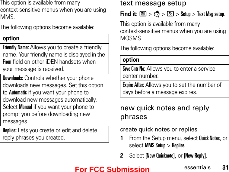 31essentialsThis option is available from many  context-sensitive menus when you are using MMS.The following options become available:optionFriendly Name: Allows you to create a friendly name. Your friendly name is displayed in the From field on other iDEN handsets when your message is received. Downloads: Controls whether your phone downloads new messages. Set this option to Automatic if you want your phone to download new messages automatically. Select Manual if you want your phone to prompt you before downloading new messages. Replies: Lets you create or edit and delete reply phrases you created.  text message setupFind it: / &gt; E &gt; / &gt; Setup &gt; Text Msg setup. This option is available from many  context-sensitive menus when you are using MOSMS.The following options become available:optionSrvc Cntr No: Allows you to enter a service center number. Expire After: Allows you to set the number of days before a message expires. new quick notes and reply phrases create quick notes or replies1From the Setup menu, select Quick Notes, or select MMS Setup &gt; Replies. 2Select [New Quicknote], or [New Reply]. For FCC Submission