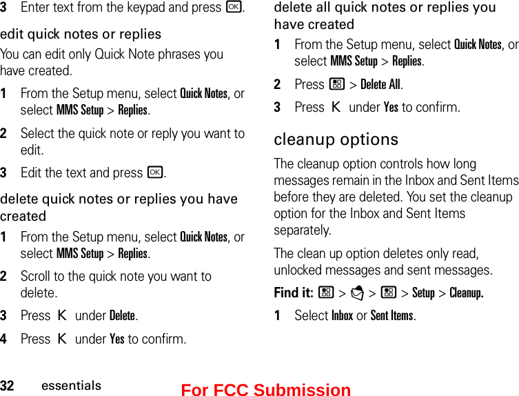 32essentials3Enter text from the keypad and press r.edit quick notes or repliesYou can edit only Quick Note phrases you have created. 1From the Setup menu, select Quick Notes, or select MMS Setup &gt; Replies. 2Select the quick note or reply you want to edit. 3Edit the text and press r. delete quick notes or replies you have created1From the Setup menu, select Quick Notes, or select MMS Setup &gt; Replies. 2Scroll to the quick note you want to delete. 3Press K under Delete. 4Press K under Yes to confirm. delete all quick notes or replies you have created1From the Setup menu, select Quick Notes, or select MMS Setup &gt; Replies. 2Press / &gt; Delete All. 3Press K under Yes to confirm. cleanup optionsThe cleanup option controls how long messages remain in the Inbox and Sent Items before they are deleted. You set the cleanup option for the Inbox and Sent Items separately. The clean up option deletes only read, unlocked messages and sent messages. Find it: / &gt; E &gt; / &gt; Setup &gt; Cleanup.1Select Inbox or Sent Items.For FCC Submission