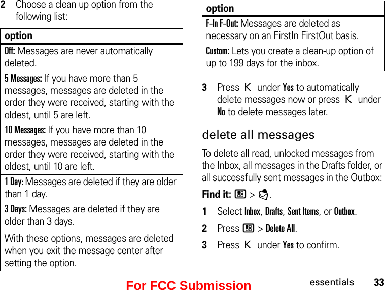 33essentials2Choose a clean up option from the following list:optionOff: Messages are never automatically deleted.5 Messages: If you have more than 5 messages, messages are deleted in the order they were received, starting with the oldest, until 5 are left. 10 Messages: If you have more than 10 messages, messages are deleted in the order they were received, starting with the oldest, until 10 are left.1 Day: Messages are deleted if they are older than 1 day. 3 Days: Messages are deleted if they are older than 3 days. With these options, messages are deleted when you exit the message center after setting the option.F-In F-Out: Messages are deleted as necessary on an FirstIn FirstOut basis.Custom: Lets you create a clean-up option of up to 199 days for the inbox.3Press K under Yes to automatically delete messages now or press K under No to delete messages later. delete all messages To delete all read, unlocked messages from the Inbox, all messages in the Drafts folder, or all successfully sent messages in the Outbox: Find it: / &gt; E. 1Select Inbox, Drafts, Sent Items, or Outbox.2Press / &gt; Delete All. 3Press K under Yes to confirm.optionFor FCC Submission