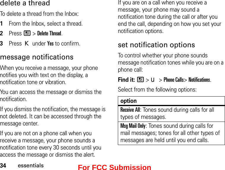 34essentialsdelete a threadTo delete a thread from the Inbox:1From the Inbox, select a thread.2Press / &gt; Delete Thread. 3Press K under Yes to confirm.message notificationsWhen you receive a message, your phone notifies you with text on the display, a notification tone or vibration.You can access the message or dismiss the notification.If you dismiss the notification, the message is not deleted. It can be accessed through the message center.If you are not on a phone call when you receive a message, your phone sounds a notification tone every 30 seconds until you access the message or dismiss the alert.If you are on a call when you receive a message, your phone may sound a notification tone during the call or after you end the call, depending on how you set your notification options.set notification optionsTo control whether your phone sounds message notification tones while you are on a phone call:Find it: / &gt; u &gt; Phone Calls&gt; Notifications.Select from the following options:optionReceive All: Tones sound during calls for all types of messages.Msg Mail Only: Tones sound during calls for mail messages; tones for all other types of messages are held until you end calls.For FCC Submission