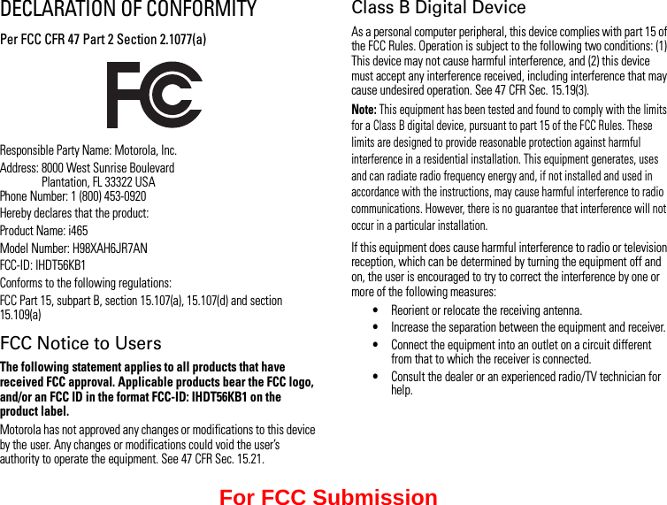 DECLARATION OF CONFORMITYPer FCC CFR 47 Part 2 Section 2.1077(a)Responsible Party Name: Motorola, Inc.Address: 8000 West Sunrise Boulevard Plantation, FL 33322 USA Phone Number: 1 (800) 453-0920Hereby declares that the product:Product Name: i465Model Number: H98XAH6JR7ANFCC-ID: IHDT56KB1Conforms to the following regulations:FCC Part 15, subpart B, section 15.107(a), 15.107(d) and section 15.109(a)FCC Notice to UsersThe following statement applies to all products that have received FCC approval. Applicable products bear the FCC logo, and/or an FCC ID in the format FCC-ID: IHDT56KB1 on the product label.Motorola has not approved any changes or modifications to this device by the user. Any changes or modifications could void the user’s authority to operate the equipment. See 47 CFR Sec. 15.21.Class B Digital DeviceAs a personal computer peripheral, this device complies with part 15 of the FCC Rules. Operation is subject to the following two conditions: (1) This device may not cause harmful interference, and (2) this device must accept any interference received, including interference that may cause undesired operation. See 47 CFR Sec. 15.19(3).Note: This equipment has been tested and found to comply with the limits for a Class B digital device, pursuant to part 15 of the FCC Rules. These limits are designed to provide reasonable protection against harmful interference in a residential installation. This equipment generates, uses and can radiate radio frequency energy and, if not installed and used in accordance with the instructions, may cause harmful interference to radio communications. However, there is no guarantee that interference will not occur in a particular installation.If this equipment does cause harmful interference to radio or television reception, which can be determined by turning the equipment off and on, the user is encouraged to try to correct the interference by one or more of the following measures:•Reorient or relocate the receiving antenna.•Increase the separation between the equipment and receiver.•Connect the equipment into an outlet on a circuit different from that to which the receiver is connected.•Consult the dealer or an experienced radio/TV technician for help.For FCC Submission