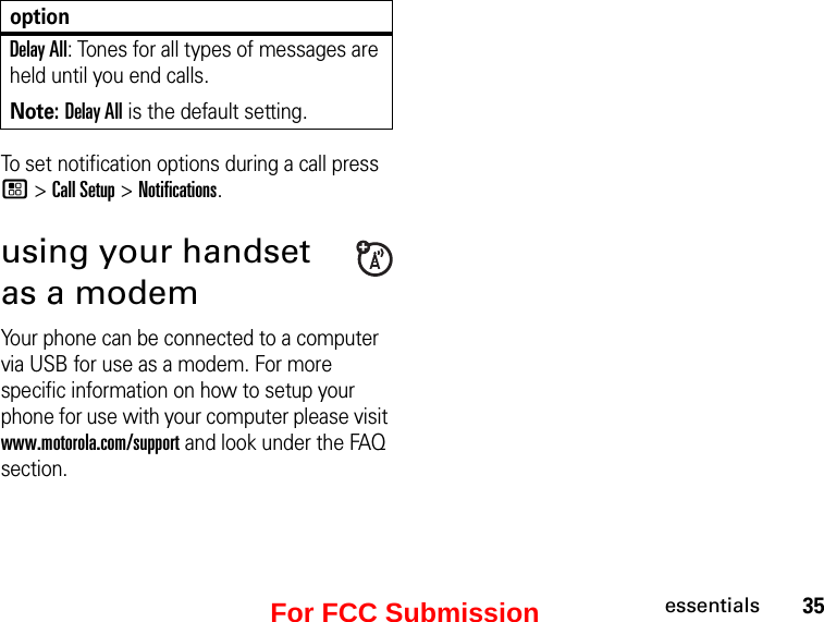 35essentialsTo set notification options during a call press / &gt; Call Setup &gt; Notifications.using your handset as a modemYour phone can be connected to a computer via USB for use as a modem. For more specific information on how to setup your phone for use with your computer please visit www.motorola.com/support and look under the FAQ section.Delay All: Tones for all types of messages are held until you end calls.Note: Delay All is the default setting.optionFor FCC Submission