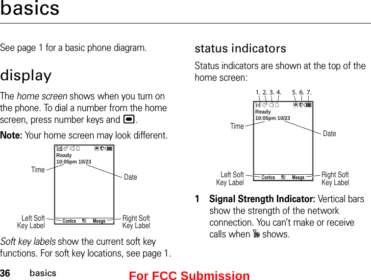 36basicsbasicsSee page 1 for a basic phone diagram.displayThe home screen shows when you turn on the phone. To dial a number from the home screen, press number keys and ,.Note: Your home screen may look different.10:05pm 10/23Ready TimeRight Soft Key LabelLeft Soft Key Label DateSoft key labels show the current soft key functions. For soft key locations, see page 1.status indicatorsStatus indicators are shown at the top of the home screen:10:05pm 10/231. 2. 3. 4. 5. 6. 7.Ready TimeRight Soft Key LabelLeft Soft Key Label Date1Signal Strength Indicator: Vertical bars show the strength of the network connection. You can’t make or receive calls when ~ shows.For FCC Submission