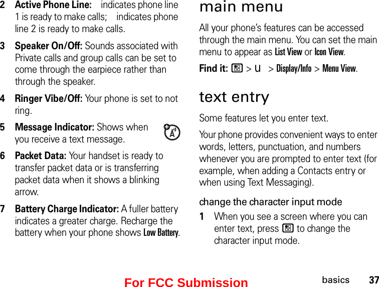 37basics2Active Phone Line:  indicates phone line 1 is ready to make calls;   indicates phone line 2 is ready to make calls.3Speaker On/Off: Sounds associated with Private calls and group calls can be set to come through the earpiece rather than through the speaker.4Ringer Vibe/Off: Your phone is set to not ring.5Message Indicator: Shows when you receive a text message.6 Packet Data: Your handset is ready to transfer packet data or is transferring packet data when it shows a blinking arrow.7 Battery Charge Indicator: A fuller battery indicates a greater charge. Recharge the battery when your phone shows Low Battery.main menuAll your phone’s features can be accessed through the main menu. You can set the main menu to appear as List View or Icon View.Find it: / &gt; u &gt; Display/Info &gt; Menu View.text entrySome features let you enter text.Your phone provides convenient ways to enter words, letters, punctuation, and numbers whenever you are prompted to enter text (for example, when adding a Contacts entry or when using Text Messaging).change the character input mode1When you see a screen where you can enter text, press / to change the character input mode.For FCC Submission