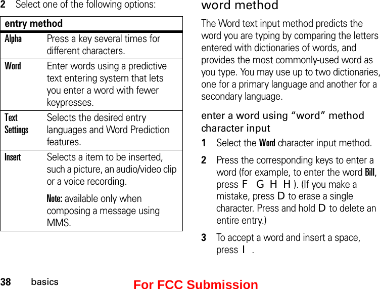 38basics2Select one of the following options:entry methodAlphaPress a key several times for different characters.WordEnter words using a predictive text entering system that lets you enter a word with fewer keypresses.Text SettingsSelects the desired entry languages and Word Prediction features.InsertSelects a item to be inserted, such a picture, an audio/video clip or a voice recording. Note: available only when composing a message using MMS.word methodThe Word text input method predicts the word you are typing by comparing the letters entered with dictionaries of words, and provides the most commonly-used word as you type. You may use up to two dictionaries, one for a primary language and another for a secondary language.enter a word using “word” method character input1Select the Word character input method. 2Press the corresponding keys to enter a word (for example, to enter the word Bill, press F G H H). (If you make a mistake, press D to erase a single character. Press and hold D to delete an entire entry.)3To accept a word and insert a space, press I.For FCC Submission