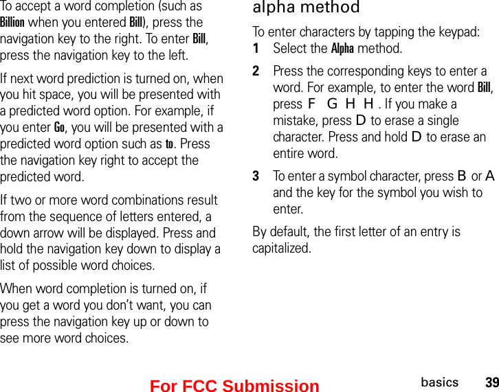 39basicsTo accept a word completion (such as Billion when you entered Bill), press the navigation key to the right. To enter Bill, press the navigation key to the left.If next word prediction is turned on, when you hit space, you will be presented with a predicted word option. For example, if you enter Go, you will be presented with a predicted word option such as to. Press the navigation key right to accept the predicted word.If two or more word combinations result from the sequence of letters entered, a down arrow will be displayed. Press and hold the navigation key down to display a list of possible word choices.When word completion is turned on, if you get a word you don’t want, you can press the navigation key up or down to see more word choices.alpha methodTo enter characters by tapping the keypad: 1Select the Alpha method.2Press the corresponding keys to enter a word. For example, to enter the word Bill, press F G H H. If you make a mistake, press D to erase a single character. Press and hold D to erase an entire word.3To enter a symbol character, press B or A and the key for the symbol you wish to enter.By default, the first letter of an entry is capitalized. For FCC Submission