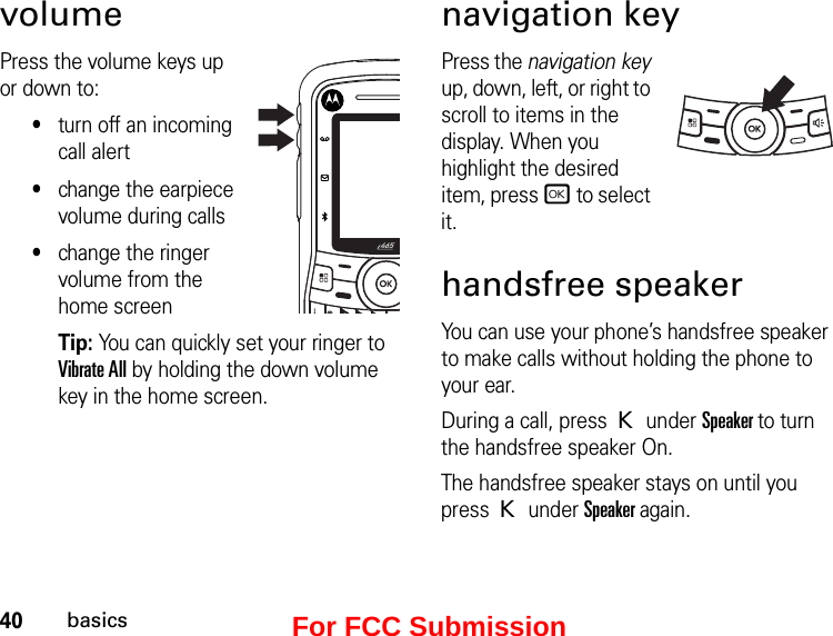 40basicsvolume Press the volume keys up or down to:•turn off an incoming call alert•change the earpiece volume during calls•change the ringer volume from the home screenTip: You can quickly set your ringer to Vibrate All by holding the down volume key in the home screen.navigation keyPress the navigation key up, down, left, or right to scroll to items in the display. When you highlight the desired item, press r to select it.handsfree speakerYou can use your phone’s handsfree speaker to make calls without holding the phone to your ear.During a call, press K under Speaker to turn the handsfree speaker On.The handsfree speaker stays on until you press K under Speaker again.For FCC Submission