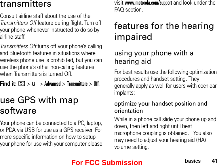 41basicstransmittersConsult airline staff about the use of the Transmitters Off feature during flight. Turn off your phone whenever instructed to do so by airline staff.Transmitters Off turns off your phone’s calling and Bluetooth features in situations where wireless phone use is prohibited, but you can use the phone’s other non-calling features when Transmitters is turned Off.Find it: / &gt; u &gt; Advanced &gt; Transmitters &gt; Off.use GPS with map softwareYour phone can be connected to a PC, laptop, or PDA via USB for use as a GPS receiver. For more specific information on how to setup your phone for use with your computer please visit www.motorola.com/support and look under the FAQ section.features for the hearing impairedusing your phone with a hearing aidFor best results use the following optimization procedures and handset setting. They generally apply as well for users with cochlear implants:optimize your handset position and orientationWhile in a phone call slide your phone up and down, then left and right until best microphone coupling is obtained.   You also may need to adjust your hearing aid (HA) volume setting.For FCC Submission