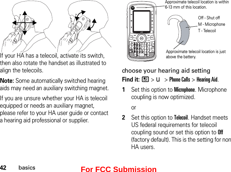 42basicsIf your HA has a telecoil, activate its switch, then also rotate the handset as illustrated to align the telecoils.Note: Some automatically switched hearing aids may need an auxiliary switching magnet.If you are unsure whether your HA is telecoil equipped or needs an auxiliary magnet, please refer to your HA user guide or contact a hearing aid professional or supplier.Approximate telecoil location is just above the battery.Approximate telecoil location is within  6-13 mm of this location.Off - Shut offM - MicrophoneT - Telecoilchoose your hearing aid settingFind it: / &gt; u &gt; Phone Calls &gt; Hearing Aid.1Set this option to Microphone. Microphone coupling is now optimized. or2Set this option to Telecoil. Handset meets US federal requirements for telecoil coupling sound or set this option to Off (factory default). This is the setting for non HA users.For FCC Submission