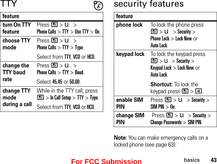 43basicsTTYfeatureturn On TTY featurePress / &gt; u &gt;  Phone Calls &gt; TTY &gt; Use TTY &gt; On.choose TTY modePress / &gt; u &gt;  Phone Calls &gt; TTY &gt; Type.Select from TTY, VCO or HCO.change the TTY baud ratePress / &gt; u &gt;  Phone Calls &gt; TTY &gt; Baud.Select 45.45 or 50.00.change TTY mode during a callWhile in the TTY call, press / &gt; In Call Setup &gt; TTY &gt; Type.Select from TTY, VCO or HCO.security featuresfeaturephone lockTo lock the phone press  / &gt; u &gt; Security &gt;  Phone Lock &gt; Lock Now or  Auto Lock.keypad lockTo lock the keypad press  / &gt; u &gt; Security &gt;  Keypad Lock &gt; Lock Now or  Auto Lock.Shortcut: To lo ck  the  keypad press / &gt; *.enable SIM PINPress / &gt; u &gt; Security &gt; SIM PIN &gt; On.change SIM PIN Press / &gt; u &gt; Security &gt; Change Passwords &gt; SIM PIN.Note: You can make emergency calls on a locked phone (see page 63).For FCC Submission