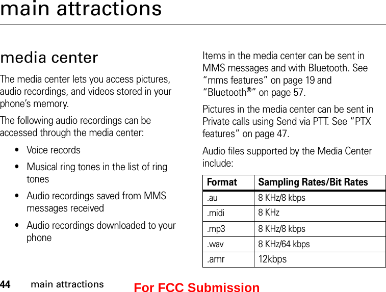 44main attractionsmain attractionsmedia centerThe media center lets you access pictures, audio recordings, and videos stored in your phone’s memory.The following audio recordings can be accessed through the media center:•Voice records•Musical ring tones in the list of ring tones•Audio recordings saved from MMS messages received•Audio recordings downloaded to your phoneItems in the media center can be sent in MMS messages and with Bluetooth. See “mms features” on page 19 and “Bluetooth®” on page 57.Pictures in the media center can be sent in Private calls using Send via PTT. See “PTX features” on page 47.Audio files supported by the Media Center include:Format Sampling Rates/Bit Rates.au 8 KHz/8 kbps.midi 8 KHz.mp3 8 KHz/8 kbps.wav 8 KHz/64 kbps.amr 12kbpsFor FCC Submission