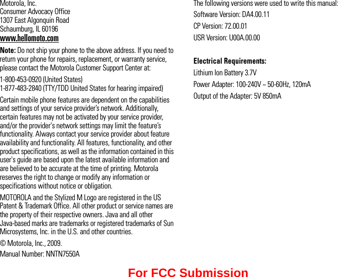 Motorola, Inc. Consumer Advocacy Office 1307 East Algonquin Road Schaumburg, IL 60196www.hellomoto.comNote: Do not ship your phone to the above address. If you need to return your phone for repairs, replacement, or warranty service, please contact the Motorola Customer Support Center at:1-800-453-0920 (United States) 1-877-483-2840 (TTY/TDD United States for hearing impaired)Certain mobile phone features are dependent on the capabilities and settings of your service provider’s network. Additionally, certain features may not be activated by your service provider, and/or the provider&apos;s network settings may limit the feature’s functionality. Always contact your service provider about feature availability and functionality. All features, functionality, and other product specifications, as well as the information contained in this user&apos;s guide are based upon the latest available information and are believed to be accurate at the time of printing. Motorola reserves the right to change or modify any information or specifications without notice or obligation.MOTOROLA and the Stylized M Logo are registered in the US Patent &amp; Trademark Office. All other product or service names are the property of their respective owners. Java and all other Java-based marks are trademarks or registered trademarks of Sun Microsystems, Inc. in the U.S. and other countries.© Motorola, Inc., 2009.Manual Number: NNTN7550AThe following versions were used to write this manual:Software Version: DA4.00.11CP Version: 72.00.01USR Version: U00A.00.00Electrical Requirements:Lithium Ion Battery 3.7VPower Adapter: 100-240V ~ 50-60Hz, 120mAOutput of the Adapter: 5V 850mAFor FCC Submission