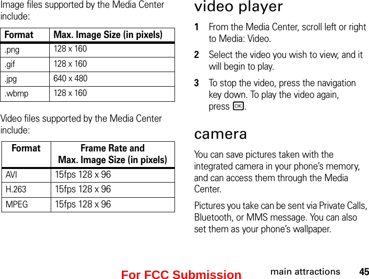 45main attractionsImage files supported by the Media Center include:Format Max. Image Size (in pixels).png 128 x 160.gif 128 x 160.jpg 640 x 480.wbmp 128 x 160Video files supported by the Media Center include:Format Frame Rate andMax. Image Size (in pixels)AVI15fps 128 x 96H.26315fps 128 x 96MPEG15fps 128 x 96video player1From the Media Center, scroll left or right to Media: Video.2Select the video you wish to view, and it will begin to play.3To stop the video, press the navigation key down. To play the video again,  press r.cameraYou can save pictures taken with the integrated camera in your phone’s memory, and can access them through the Media Center. Pictures you take can be sent via Private Calls, Bluetooth, or MMS message. You can also set them as your phone’s wallpaper. For FCC Submission