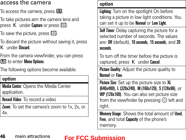 46main attractionsaccess the camera To access the camera, press e. To take pictures aim the camera lens and press K under Capture or press r.To save the picture, press r.To discard the picture without saving it, press K under Discard.From the camera viewfinder, you can press / to enter Menu Options.The following options become available:optionMedia Center: Opens the Media Center application.Record Video: To record a videoZoom: To set the camera’s zoom to 1x, 2x, or 4x.Lighting: Turn on the spotlight On before taking a picture in low light conditions. You can set it up to be Normal or Low Light.Self Timer: Delay capturing the picture for a selected number of seconds. The values are: Off (default), 10 seconds, 15 seconds, and 20 seconds.To turn off the timer before the picture is captured, press K under Cancel.Picture Quality: Adjust the picture quality to Normal or Fine.Picture Size: Set up the picture size to XL (640x480), L (320x240), M (160x120), S (128x96), or WP (128x160). You can also set picture size from the viewfinder by pressing   left and right.Memory Usage: Shows the total amount of Used, Free, and total Capacity of the phone’s memory.optionFor FCC Submission