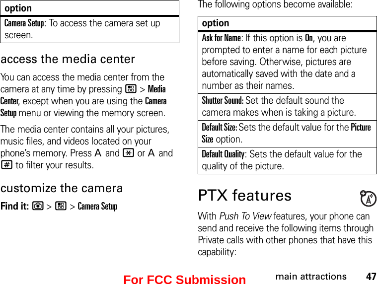 47main attractionsaccess the media center You can access the media center from the camera at any time by pressing / &gt; Media Center, except when you are using the Camera Setup menu or viewing the memory screen. The media center contains all your pictures, music files, and videos located on your phone’s memory. Press A and * or A and # to filter your results.customize the cameraFind it: e &gt; / &gt; Camera SetupThe following options become available:optionAsk for Name: If this option is On, you are prompted to enter a name for each picture before saving. Otherwise, pictures are automatically saved with the date and a number as their names.Shutter Sound: Set the default sound the camera makes when is taking a picture.Default Size: Sets the default value for the Picture Size option. Default Quality: Sets the default value for the quality of the picture.  PTX featuresWith Push To View features, your phone can send and receive the following items through Private calls with other phones that have this capability:Camera Setup: To access the camera set up screen.optionFor FCC Submission