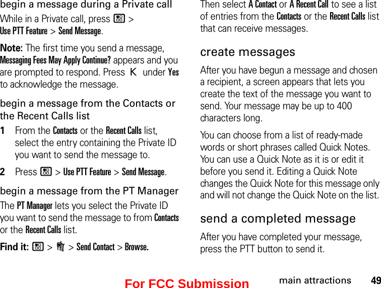 49main attractionsbegin a message during a Private callWhile in a Private call, press / &gt;  Use PTT Feature &gt; Send Message.Note: The first time you send a message, Messaging Fees May Apply Continue? appears and you are prompted to respond. Press K under Yes to acknowledge the message.begin a message from the Contacts or the Recent Calls list1From the Contacts or the Recent Calls list, select the entry containing the Private ID you want to send the message to.2Press / &gt; Use PTT Feature &gt; Send Message.begin a message from the PT ManagerThe PT Manager lets you select the Private ID you want to send the message to from Contacts or the Recent Calls list.Find it: / &gt; N &gt; Send Contact &gt; Browse.Then select A Contact or A Recent Call to see a list of entries from the Contacts or the Recent Calls list that can receive messages.create messagesAfter you have begun a message and chosen a recipient, a screen appears that lets you create the text of the message you want to send. Your message may be up to 400 characters long. You can choose from a list of ready-made words or short phrases called Quick Notes. You can use a Quick Note as it is or edit it before you send it. Editing a Quick Note changes the Quick Note for this message only and will not change the Quick Note on the list. send a completed messageAfter you have completed your message, press the PTT button to send it.For FCC Submission