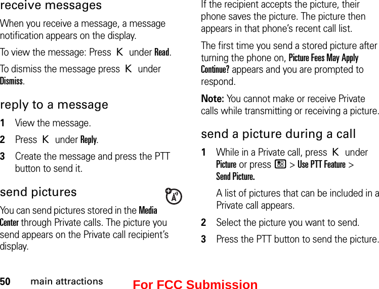 50main attractionsreceive messages When you receive a message, a message notification appears on the display. To view the message: Press K under Read. To dismiss the message press K under Dismiss.reply to a message1View the message.2Press K under Reply.3Create the message and press the PTT button to send it.send picturesYou can send pictures stored in the Media Center through Private calls. The picture you send appears on the Private call recipient’s display. If the recipient accepts the picture, their phone saves the picture. The picture then appears in that phone’s recent call list.The first time you send a stored picture after turning the phone on, Picture Fees May Apply Continue? appears and you are prompted to respond.Note: You cannot make or receive Private calls while transmitting or receiving a picture.send a picture during a call1While in a Private call, press K under Picture or press / &gt; Use PTT Feature &gt;  Send Picture.A list of pictures that can be included in a Private call appears.2Select the picture you want to send.3Press the PTT button to send the picture. For FCC Submission