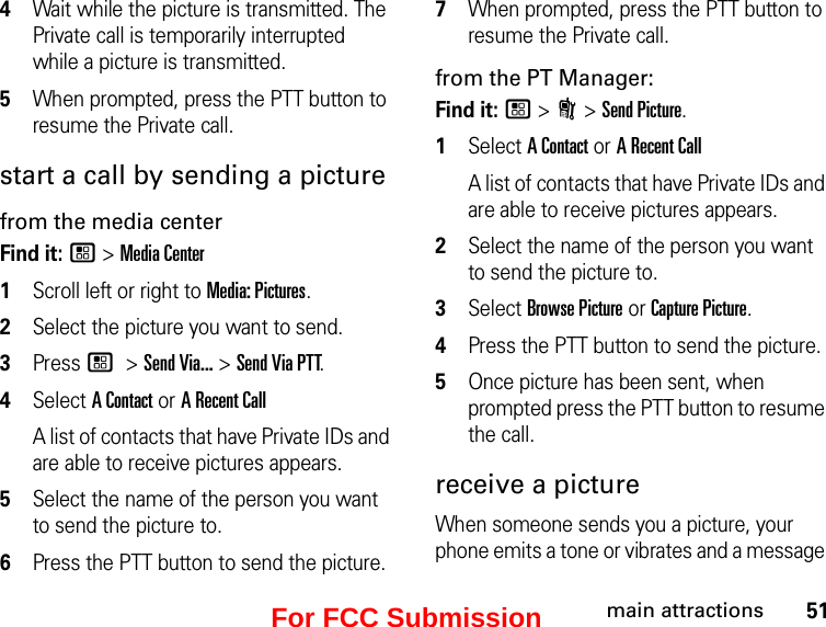 51main attractions4Wait while the picture is transmitted. The Private call is temporarily interrupted while a picture is transmitted. 5When prompted, press the PTT button to resume the Private call. start a call by sending a picturefrom the media centerFind it: / &gt; Media Center1Scroll left or right to Media: Pictures.2Select the picture you want to send.3Press / &gt; Send Via... &gt; Send Via PTT.4Select A Contact or A Recent CallA list of contacts that have Private IDs and are able to receive pictures appears.5Select the name of the person you want to send the picture to.6Press the PTT button to send the picture. 7When prompted, press the PTT button to resume the Private call. from the PT Manager:Find it: / &gt; N &gt; Send Picture.1Select A Contact or A Recent CallA list of contacts that have Private IDs and are able to receive pictures appears.2Select the name of the person you want to send the picture to.3Select Browse Picture or Capture Picture.4Press the PTT button to send the picture.5Once picture has been sent, when prompted press the PTT button to resume the call.receive a picture When someone sends you a picture, your phone emits a tone or vibrates and a message For FCC Submission