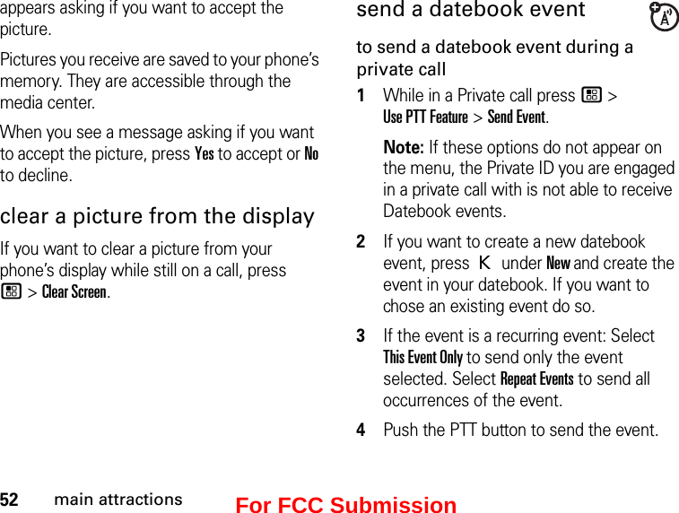 52main attractionsappears asking if you want to accept the picture. Pictures you receive are saved to your phone’s memory. They are accessible through the media center. When you see a message asking if you want to accept the picture, press Yes to accept or No to decline.clear a picture from the displayIf you want to clear a picture from your phone’s display while still on a call, press  / &gt; Clear Screen. send a datebook eventto send a datebook event during a private call1While in a Private call press / &gt;  Use PTT Feature &gt; Send Event. Note: If these options do not appear on the menu, the Private ID you are engaged in a private call with is not able to receive Datebook events.2If you want to create a new datebook event, press K under New and create the event in your datebook. If you want to chose an existing event do so.3If the event is a recurring event: Select  This Event Only to send only the event selected. Select Repeat Events to send all occurrences of the event.4Push the PTT button to send the event.For FCC Submission