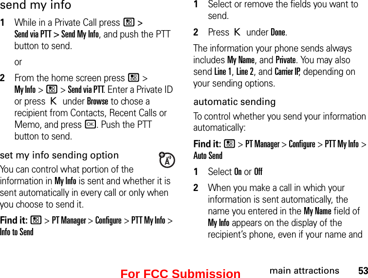 53main attractionssend my info1While in a Private Call press / &gt;  Send via PTT &gt; Send My Info, and push the PTT button to send.or2From the home screen press / &gt;  My Info &gt; / &gt; Send via PTT. Enter a Private ID or press K under Browse to chose a recipient from Contacts, Recent Calls or Memo, and press r. Push the PTT button to send.set my info sending optionYou can control what portion of the information in My Info is sent and whether it is sent automatically in every call or only when you choose to send it. Find it: / &gt; PT Manager &gt; Configure &gt; PTT My Info &gt; Info to Send1Select or remove the fields you want to send.2Press K under Done.The information your phone sends always includes My Name, and Private. You may also send Line 1, Line 2, and Carrier IP, depending on your sending options. automatic sending To control whether you send your information automatically: Find it: / &gt; PT Manager &gt; Configure &gt; PTT My Info &gt; Auto Send1Select On or Off2When you make a call in which your information is sent automatically, the name you entered in the My Name field of My Info appears on the display of the recipient’s phone, even if your name and For FCC Submission