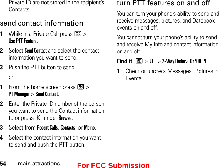 54main attractionsPrivate ID are not stored in the recipient’s Contacts.send contact information1While in a Private Call press / &gt;  Use PTT Feature.2Select Send Contact and select the contact information you want to send.3Push the PTT button to send.or1From the home screen press / &gt;  PT Manager &gt; Send Contact.2Enter the Private ID number of the person you want to send the Contact information to or press K under Browse.3Select from Recent Calls, Contacts, or Memo.4Select the contact information you want to send and push the PTT button.turn PTT features on and off You can turn your phone’s ability to send and receive messages, pictures, and Datebook events on and off. You cannot turn your phone’s ability to send and receive My Info and contact information on and off. Find it: / &gt; u &gt; 2-Way Radio&gt; On/Off PTT.1Check or uncheck Messages, Pictures or Events.For FCC Submission