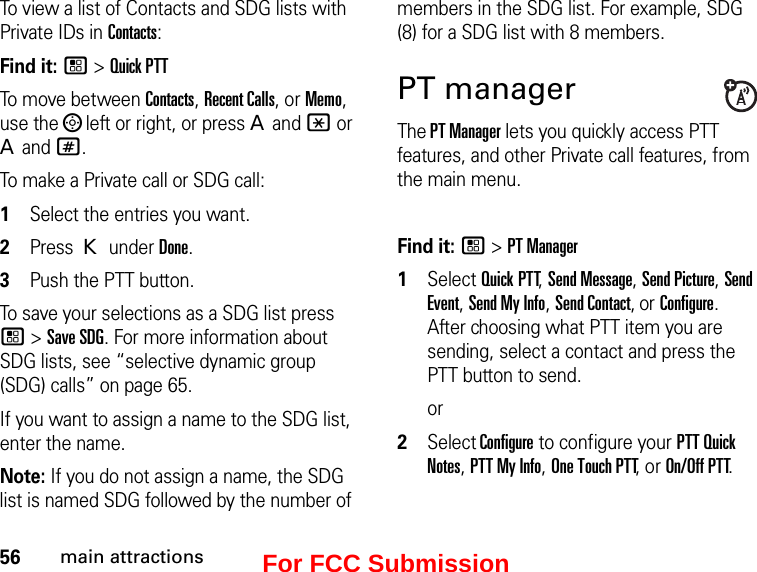 56main attractionsTo view a list of Contacts and SDG lists with Private IDs in Contacts: Find it: / &gt; Quick PTTTo move between Contacts, Recent Calls, or Memo, use the ; left or right, or press A and * or A and #.To make a Private call or SDG call: 1Select the entries you want.2Press K under Done.3Push the PTT button.To save your selections as a SDG list press / &gt; Save SDG. For more information about SDG lists, see “selective dynamic group (SDG) calls” on page 65.If you want to assign a name to the SDG list, enter the name.Note: If you do not assign a name, the SDG list is named SDG followed by the number of members in the SDG list. For example, SDG (8) for a SDG list with 8 members.PT managerThe PT Manager lets you quickly access PTT features, and other Private call features, from the main menu. Find it: / &gt; PT Manager1Select Quick PTT, Send Message, Send Picture, Send Event, Send My Info, Send Contact, or Configure. After choosing what PTT item you are sending, select a contact and press the PTT button to send.or2Select Configure to configure your PTT Quick Notes, PTT My Info, One Touch PTT, or On/Off PTT.For FCC Submission