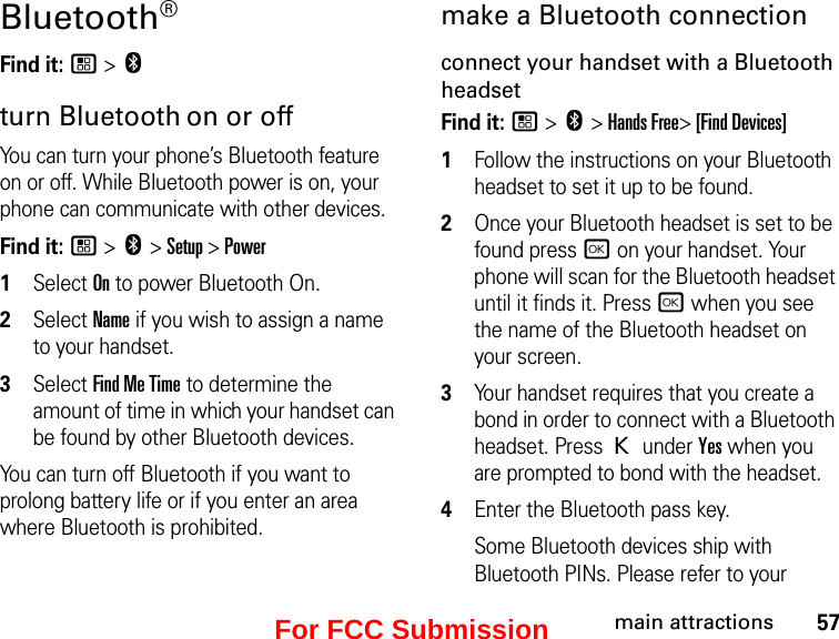 57main attractionsBluetooth® Find it: / &gt; cturn Bluetooth on or offYou can turn your phone’s Bluetooth feature on or off. While Bluetooth power is on, your phone can communicate with other devices.Find it: / &gt; c &gt; Setup &gt; Power1Select On to power Bluetooth On.2Select Name if you wish to assign a name to your handset.3Select Find Me Time to determine the amount of time in which your handset can be found by other Bluetooth devices.You can turn off Bluetooth if you want to prolong battery life or if you enter an area where Bluetooth is prohibited.make a Bluetooth connectionconnect your handset with a Bluetooth headsetFind it: / &gt; c &gt; Hands Free&gt; [Find Devices]1Follow the instructions on your Bluetooth headset to set it up to be found.2Once your Bluetooth headset is set to be found press r on your handset. Your phone will scan for the Bluetooth headset until it finds it. Press r when you see the name of the Bluetooth headset on your screen.3Your handset requires that you create a bond in order to connect with a Bluetooth headset. Press K under Yes when you are prompted to bond with the headset.4Enter the Bluetooth pass key.Some Bluetooth devices ship with Bluetooth PINs. Please refer to your For FCC Submission